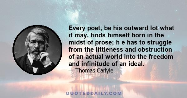 Every poet, be his outward lot what it may, finds himself born in the midst of prose; h e has to struggle from the littleness and obstruction of an actual world into the freedom and infinitude of an ideal.