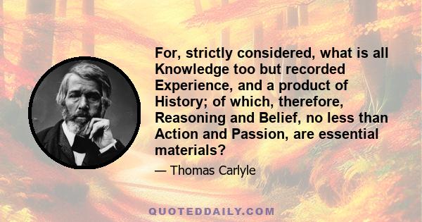 For, strictly considered, what is all Knowledge too but recorded Experience, and a product of History; of which, therefore, Reasoning and Belief, no less than Action and Passion, are essential materials?