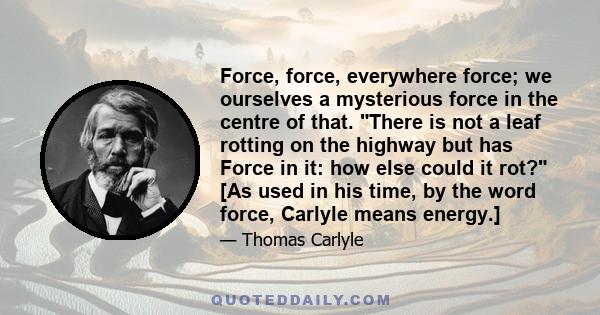 Force, force, everywhere force; we ourselves a mysterious force in the centre of that. There is not a leaf rotting on the highway but has Force in it: how else could it rot? [As used in his time, by the word force,