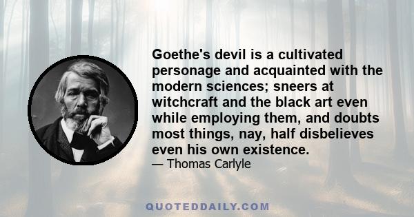 Goethe's devil is a cultivated personage and acquainted with the modern sciences; sneers at witchcraft and the black art even while employing them, and doubts most things, nay, half disbelieves even his own existence.