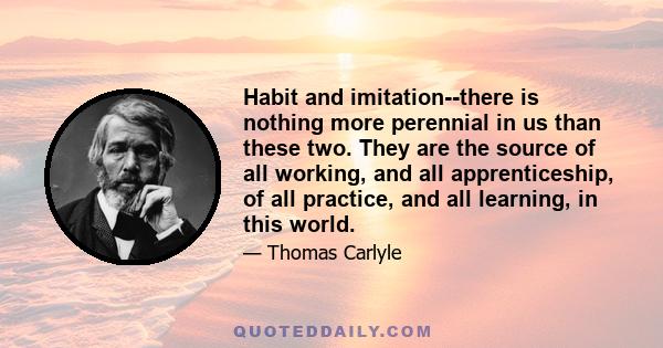 Habit and imitation--there is nothing more perennial in us than these two. They are the source of all working, and all apprenticeship, of all practice, and all learning, in this world.