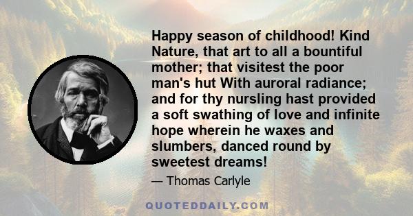 Happy season of childhood! Kind Nature, that art to all a bountiful mother; that visitest the poor man's hut With auroral radiance; and for thy nursling hast provided a soft swathing of love and infinite hope wherein he 