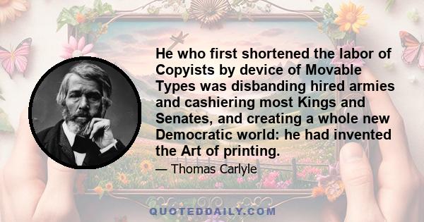 He who first shortened the labor of Copyists by device of Movable Types was disbanding hired armies and cashiering most Kings and Senates, and creating a whole new Democratic world: he had invented the Art of printing.