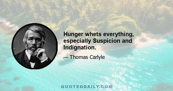 Hunger whets everything, especially Suspicion and Indignation.