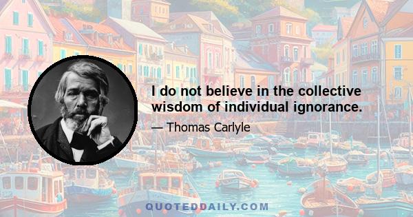 I do not believe in the collective wisdom of individual ignorance.