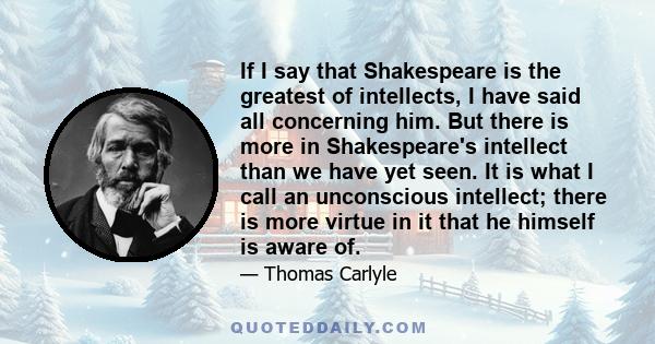 If I say that Shakespeare is the greatest of intellects, I have said all concerning him. But there is more in Shakespeare's intellect than we have yet seen. It is what I call an unconscious intellect; there is more