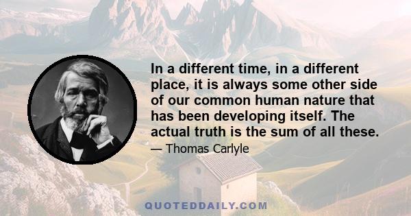 In a different time, in a different place, it is always some other side of our common human nature that has been developing itself. The actual truth is the sum of all these.