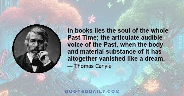 In books lies the soul of the whole Past Time; the articulate audible voice of the Past, when the body and material substance of it has altogether vanished like a dream.