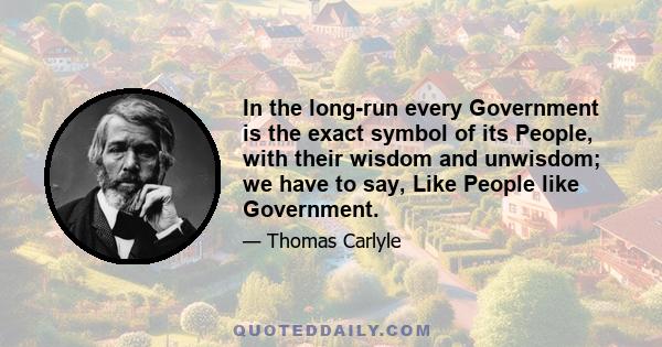 In the long-run every Government is the exact symbol of its People, with their wisdom and unwisdom; we have to say, Like People like Government.