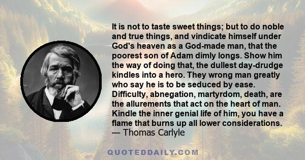 It is not to taste sweet things; but to do noble and true things, and vindicate himself under God's heaven as a God-made man, that the poorest son of Adam dimly longs. Show him the way of doing that, the dullest