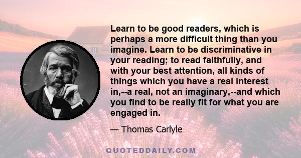 Learn to be good readers, which is perhaps a more difficult thing than you imagine. Learn to be discriminative in your reading; to read faithfully, and with your best attention, all kinds of things which you have a real 