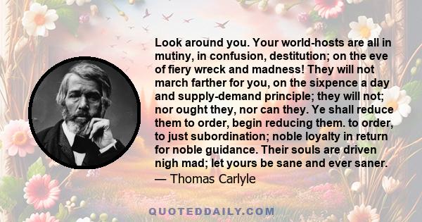 Look around you. Your world-hosts are all in mutiny, in confusion, destitution; on the eve of fiery wreck and madness! They will not march farther for you, on the sixpence a day and supply-demand principle; they will