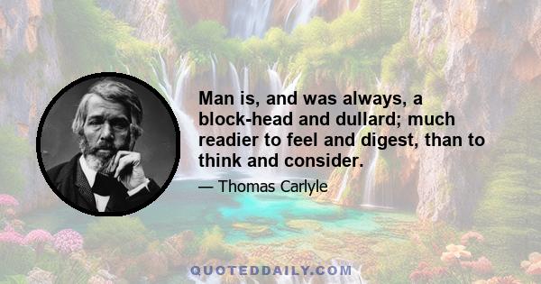 Man is, and was always, a block-head and dullard; much readier to feel and digest, than to think and consider.