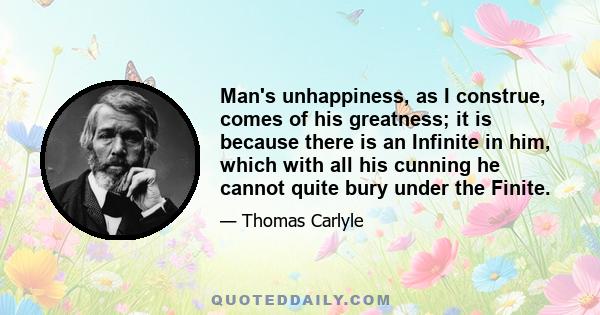 Man's unhappiness, as I construe, comes of his greatness; it is because there is an Infinite in him, which with all his cunning he cannot quite bury under the Finite.