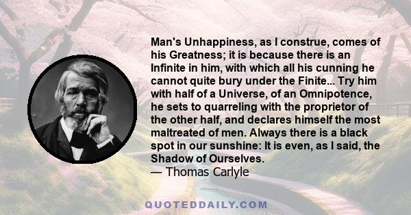 Man's Unhappiness, as I construe, comes of his Greatness; it is because there is an Infinite in him, with which all his cunning he cannot quite bury under the Finite... Try him with half of a Universe, of an