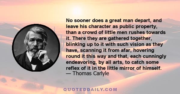 No sooner does a great man depart, and leave his character as public property, than a crowd of little men rushes towards it. There they are gathered together, blinking up to it with such vision as they have, scanning it 