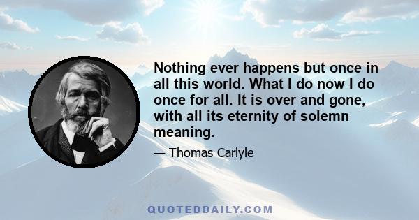 Nothing ever happens but once in all this world. What I do now I do once for all. It is over and gone, with all its eternity of solemn meaning.