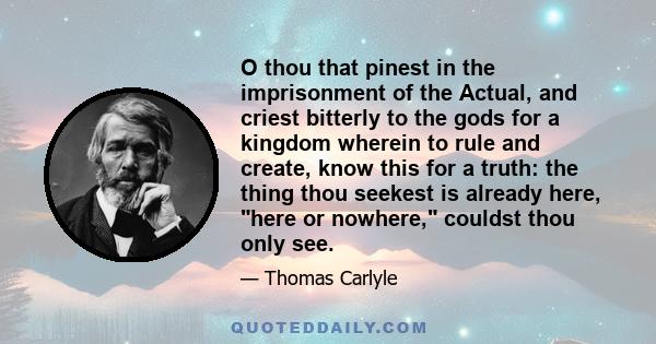 O thou that pinest in the imprisonment of the Actual, and criest bitterly to the gods for a kingdom wherein to rule and create, know this for a truth: the thing thou seekest is already here, here or nowhere, couldst