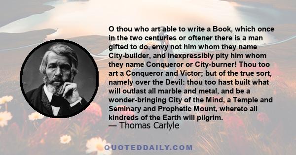 O thou who art able to write a book which once in the two centuries or oftener there is a man gifted to do, envy not him whom they name city-builder, and inexpressibly pity him whom they name conqueror or city-burner.