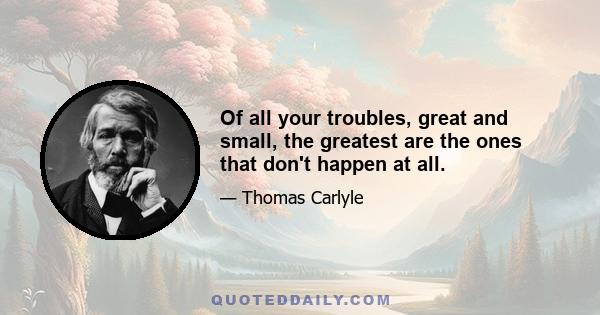 Of all your troubles, great and small, the greatest are the ones that don't happen at all.