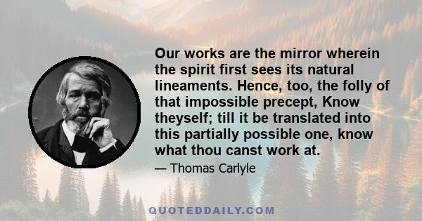 Our works are the mirror wherein the spirit first sees its natural lineaments. Hence, too, the folly of that impossible precept, Know theyself; till it be translated into this partially possible one, know what thou