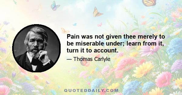 Pain was not given thee merely to be miserable under; learn from it, turn it to account.