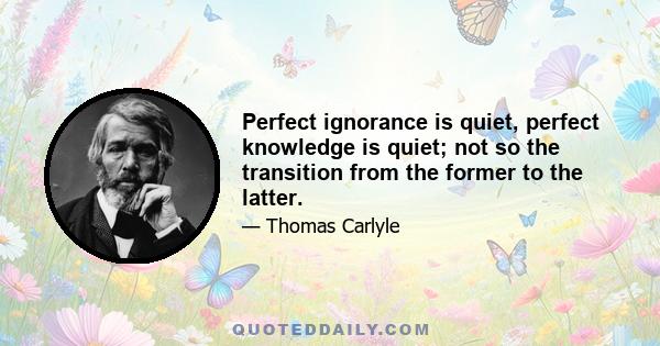 Perfect ignorance is quiet, perfect knowledge is quiet; not so the transition from the former to the latter.