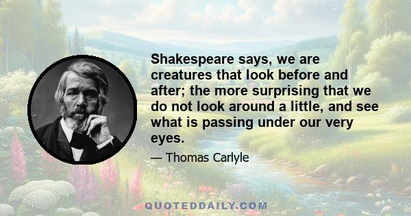 Shakespeare says, we are creatures that look before and after; the more surprising that we do not look around a little, and see what is passing under our very eyes.