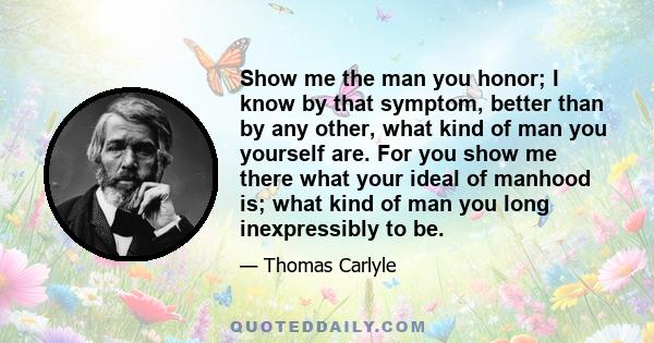 Show me the man you honor; I know by that symptom, better than by any other, what kind of man you yourself are. For you show me there what your ideal of manhood is; what kind of man you long inexpressibly to be.