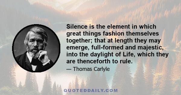 Silence is the element in which great things fashion themselves together; that at length they may emerge, full-formed and majestic, into the daylight of Life, which they are thenceforth to rule.