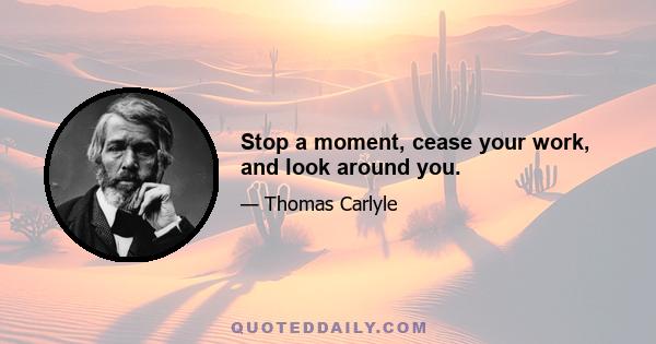 Stop a moment, cease your work, and look around you.