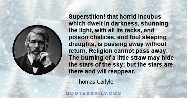 Superstition! that horrid incubus which dwelt in darkness, shunning the light, with all its racks, and poison chalices, and foul sleeping draughts, is passing away without return. Religion cannot pass away. The burning