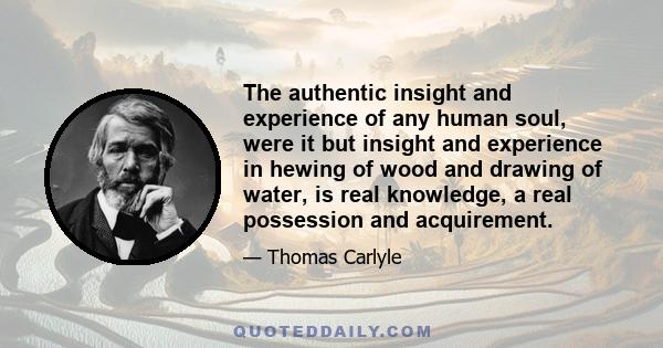 The authentic insight and experience of any human soul, were it but insight and experience in hewing of wood and drawing of water, is real knowledge, a real possession and acquirement.