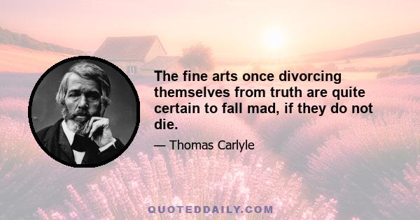 The fine arts once divorcing themselves from truth are quite certain to fall mad, if they do not die.