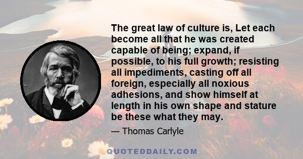 The great law of culture is, Let each become all that he was created capable of being; expand, if possible, to his full growth; resisting all impediments, casting off all foreign, especially all noxious adhesions, and