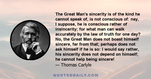 The Great Man's sincerity is of the kind he cannot speak of, is not conscious of: nay, I suppose, he is conscious rather of insincerity; for what man can walk accurately by the law of truth for one day? No, the Great