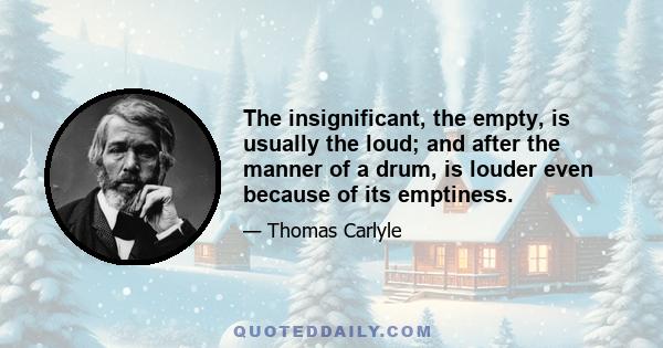 The insignificant, the empty, is usually the loud; and after the manner of a drum, is louder even because of its emptiness.