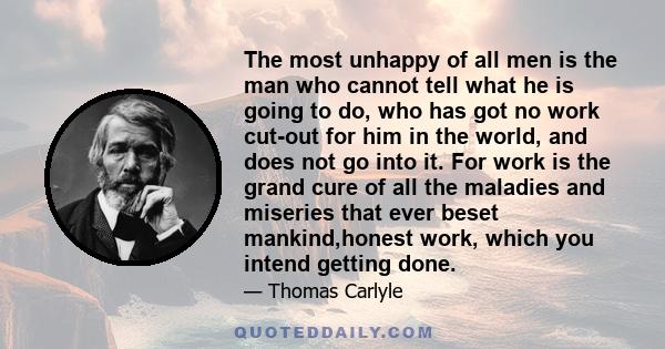 The most unhappy of all men is the man who cannot tell what he is going to do, who has got no work cut-out for him in the world, and does not go into it. For work is the grand cure of all the maladies and miseries that