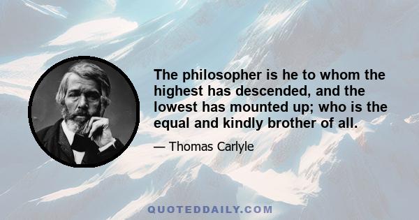 The philosopher is he to whom the highest has descended, and the lowest has mounted up; who is the equal and kindly brother of all.