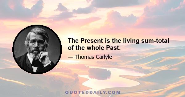 The Present is the living sum-total of the whole Past.