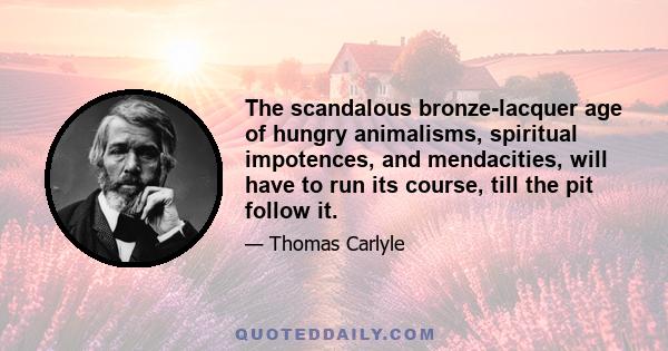 The scandalous bronze-lacquer age of hungry animalisms, spiritual impotences, and mendacities, will have to run its course, till the pit follow it.