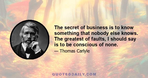 The secret of business is to know something that nobody else knows. The greatest of faults, I should say is to be conscious of none.