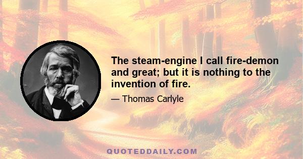 The steam-engine I call fire-demon and great; but it is nothing to the invention of fire.