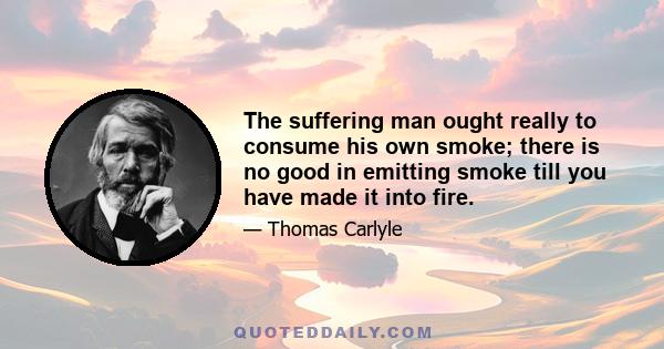 The suffering man ought really to consume his own smoke; there is no good in emitting smoke till you have made it into fire.