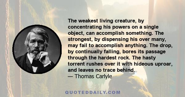 The weakest living creature, by concentrating his powers on a single object, can accomplish something. The strongest, by dispensing his over many, may fail to accomplish anything. The drop, by continually falling, bores 