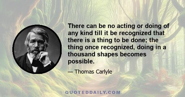 There can be no acting or doing of any kind till it be recognized that there is a thing to be done; the thing once recognized, doing in a thousand shapes becomes possible.