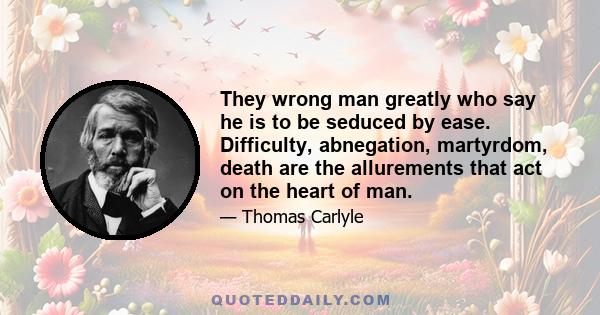 They wrong man greatly who say he is to be seduced by ease. Difficulty, abnegation, martyrdom, death are the allurements that act on the heart of man.