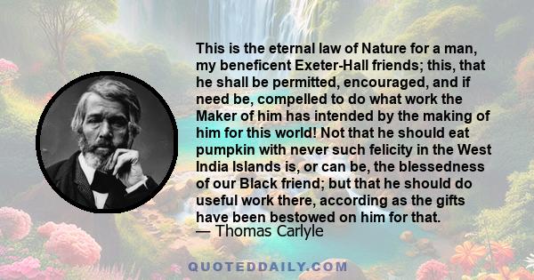 This is the eternal law of Nature for a man, my beneficent Exeter-Hall friends; this, that he shall be permitted, encouraged, and if need be, compelled to do what work the Maker of him has intended by the making of him