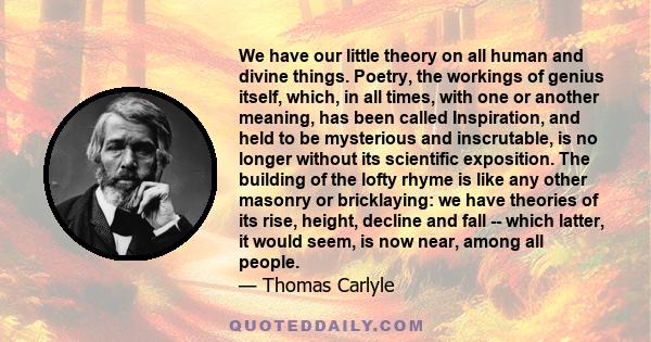 We have our little theory on all human and divine things. Poetry, the workings of genius itself, which, in all times, with one or another meaning, has been called Inspiration, and held to be mysterious and inscrutable,