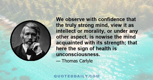 We observe with confidence that the truly strong mind, view it as intellect or morality, or under any other aspect, is nowise the mind acquainted with its strength; that here the sign of health is unconsciousness.